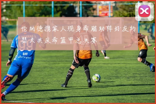 伦纳德携家人现身希腊助阵好友约瑟夫共庆希篮甲总决赛