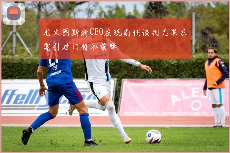 尤文图斯新CEO发现前任谈判无果急需引进门将和前锋