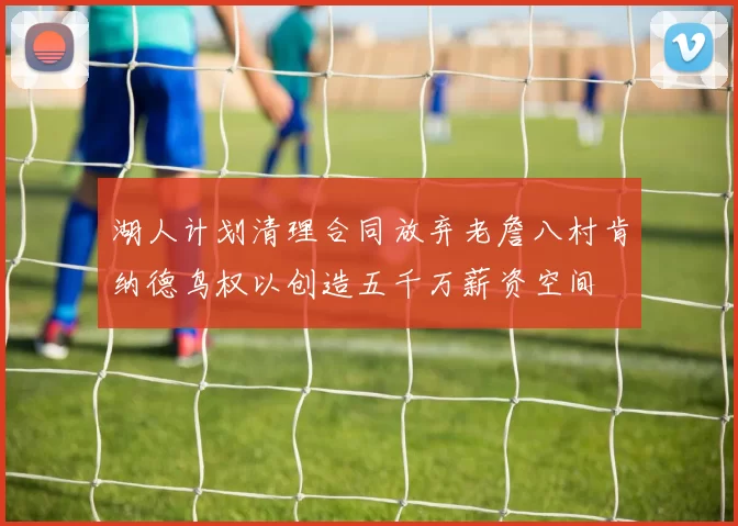 湖人计划清理合同放弃老詹八村肯纳德鸟权以创造五千万薪资空间